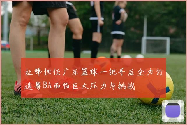 杜锋担任广东篮球一把手后全力打造粤BA面临巨大压力与挑战